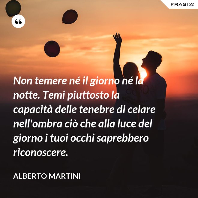 Non temere né il giorno né la notte. Temi piuttosto la capacità delle tenebre di celare nell'ombra ciò che alla luce del giorno i tuoi occhi saprebbero riconoscere. - Alberto Martini