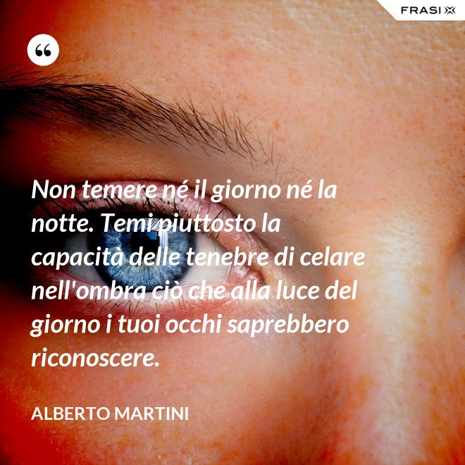 Non temere né il giorno né la notte. Temi piuttosto la capacità delle tenebre di celare nell'ombra ciò che alla luce del giorno i tuoi occhi saprebbero riconoscere. - Alberto Martini