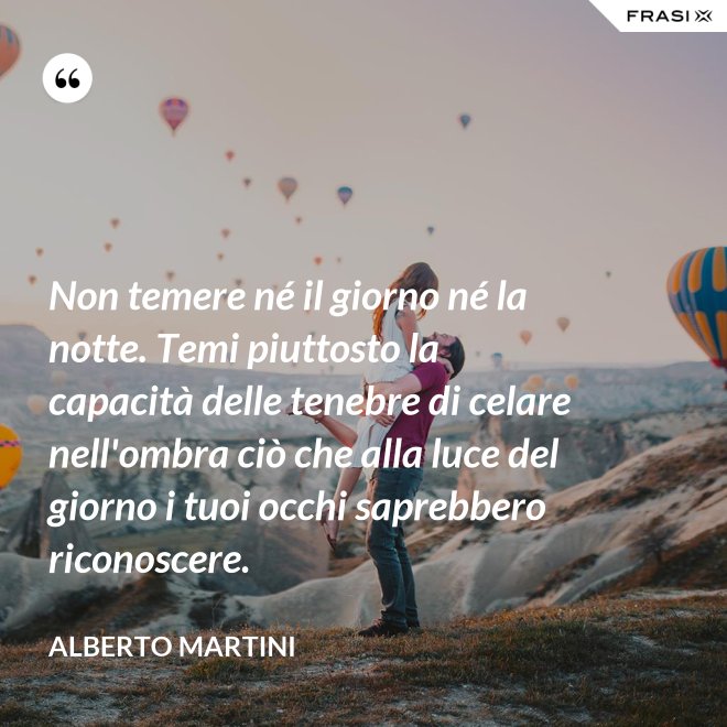 Non temere né il giorno né la notte. Temi piuttosto la capacità delle tenebre di celare nell'ombra ciò che alla luce del giorno i tuoi occhi saprebbero riconoscere. - Alberto Martini