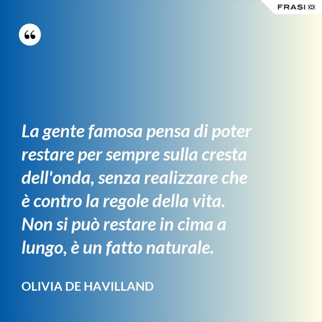 La gente famosa pensa di poter restare per sempre sulla cresta dell'onda, senza realizzare che è contro la regole della vita. Non si può restare in cima a lungo, è un fatto naturale. - Olivia de Havilland