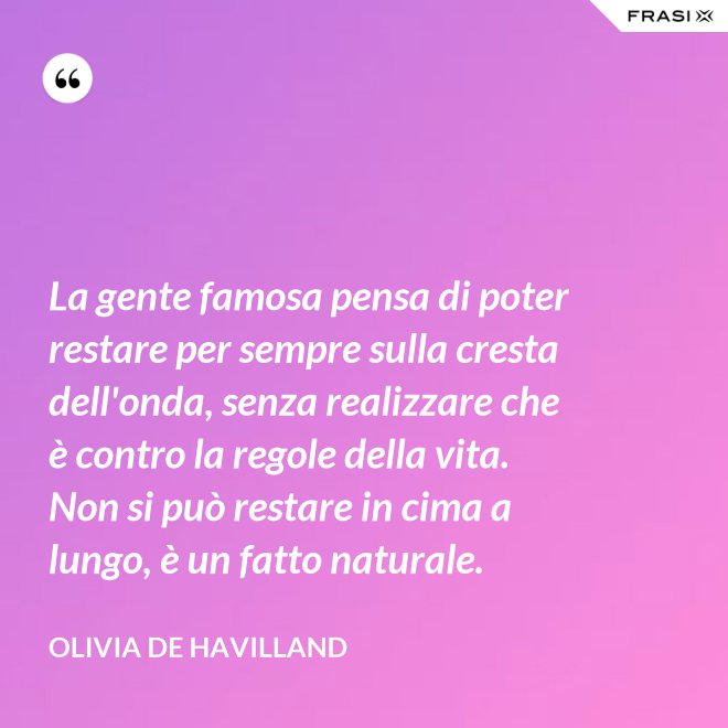 La gente famosa pensa di poter restare per sempre sulla cresta dell'onda, senza realizzare che è contro la regole della vita. Non si può restare in cima a lungo, è un fatto naturale. - Olivia de Havilland
