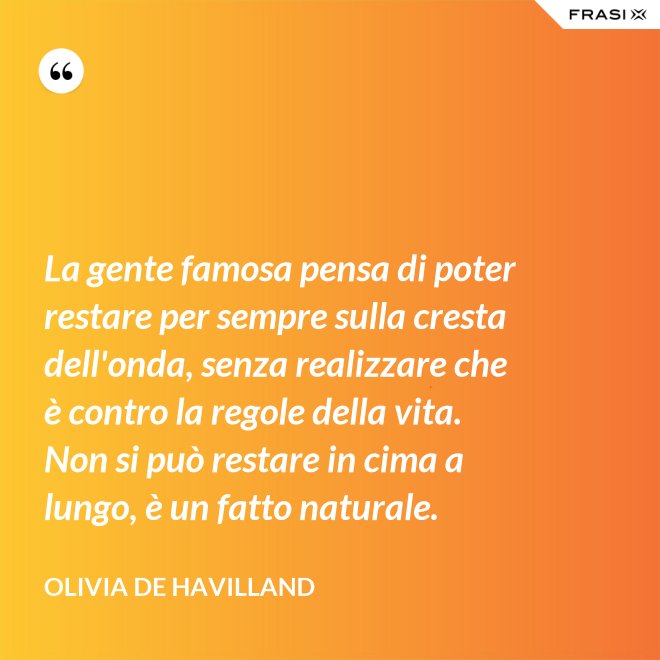 La gente famosa pensa di poter restare per sempre sulla cresta dell'onda, senza realizzare che è contro la regole della vita. Non si può restare in cima a lungo, è un fatto naturale. - Olivia de Havilland