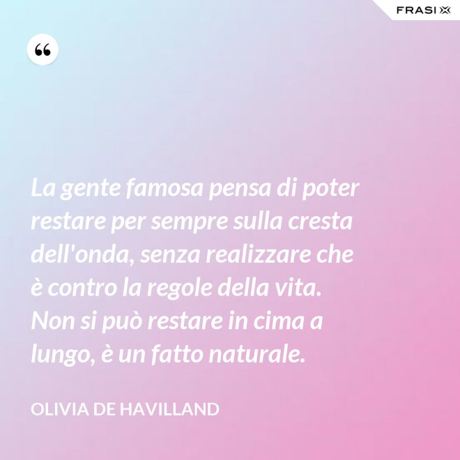 La gente famosa pensa di poter restare per sempre sulla cresta dell'onda, senza realizzare che è contro la regole della vita. Non si può restare in cima a lungo, è un fatto naturale. - Olivia de Havilland