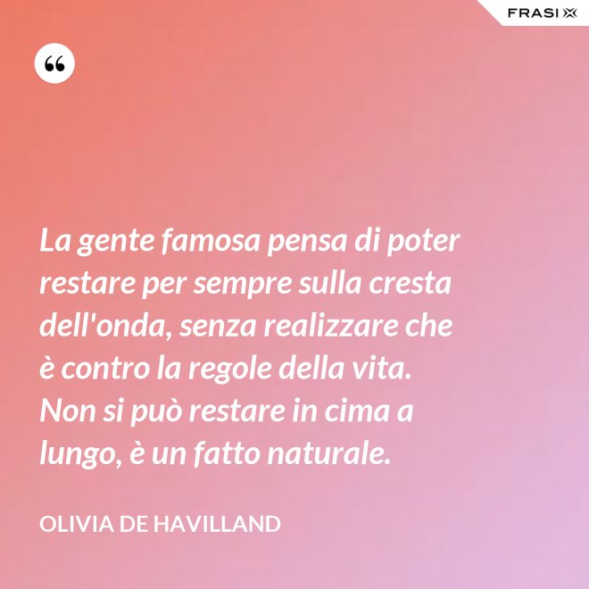 La gente famosa pensa di poter restare per sempre sulla cresta dell'onda, senza realizzare che è contro la regole della vita. Non si può restare in cima a lungo, è un fatto naturale. - Olivia de Havilland
