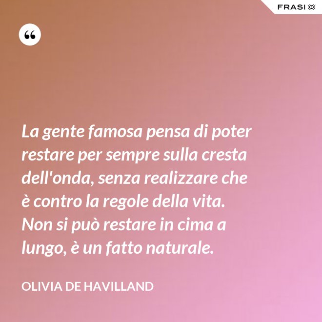 La gente famosa pensa di poter restare per sempre sulla cresta dell'onda, senza realizzare che è contro la regole della vita. Non si può restare in cima a lungo, è un fatto naturale. - Olivia de Havilland