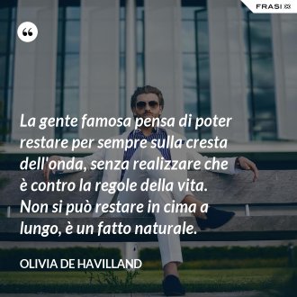 La gente famosa pensa di poter restare per sempre sulla cresta dell'onda, senza realizzare che è contro la regole della vita. Non si può restare in cima a lungo, è un fatto naturale. - Olivia de Havilland