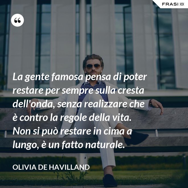 La gente famosa pensa di poter restare per sempre sulla cresta dell'onda, senza realizzare che è contro la regole della vita. Non si può restare in cima a lungo, è un fatto naturale. - Olivia de Havilland