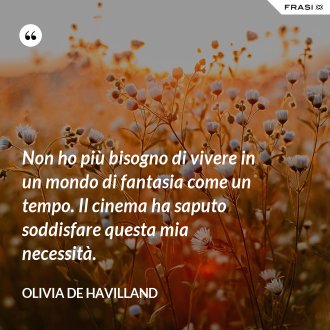 Non ho più bisogno di vivere in un mondo di fantasia come un tempo. Il cinema ha saputo soddisfare questa mia necessità. - Olivia de Havilland