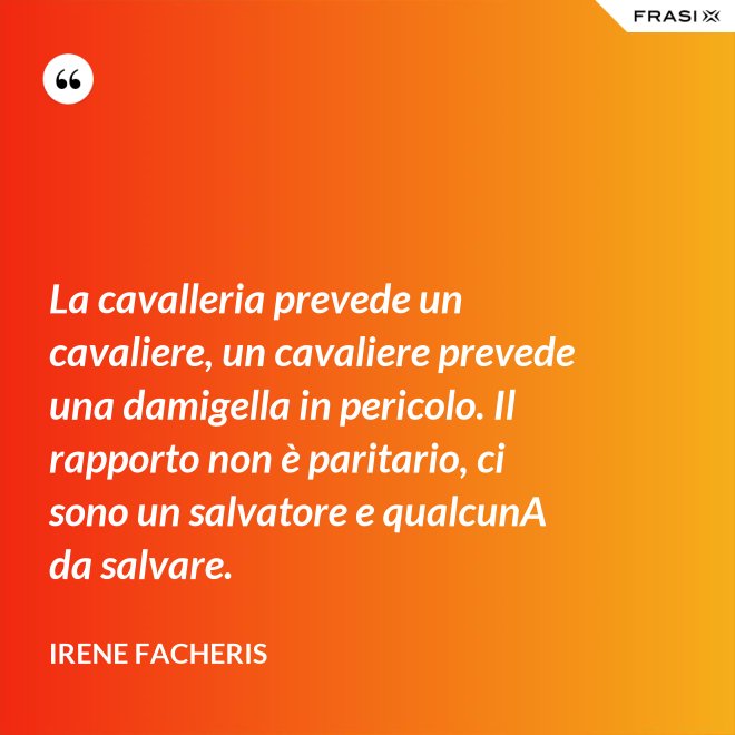 La cavalleria prevede un cavaliere, un cavaliere prevede una damigella in pericolo. Il rapporto non è paritario, ci sono un salvatore e qualcunA da salvare. - Irene Facheris