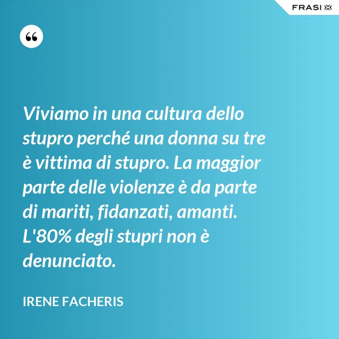 Viviamo in una cultura dello stupro perché una donna su tre è vittima di stupro. La maggior parte delle violenze è da parte di mariti, fidanzati, amanti. L'80% degli stupri non è denunciato. - Irene Facheris