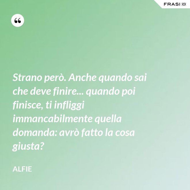 Strano però. Anche quando sai che deve finire... quando poi finisce, ti infliggi immancabilmente quella domanda: avrò fatto la cosa giusta? - Alfie