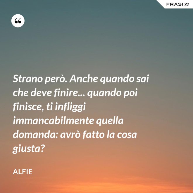 Strano però. Anche quando sai che deve finire... quando poi finisce, ti infliggi immancabilmente quella domanda: avrò fatto la cosa giusta? - Alfie