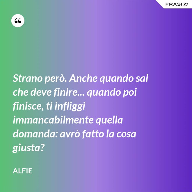 Strano però. Anche quando sai che deve finire... quando poi finisce, ti infliggi immancabilmente quella domanda: avrò fatto la cosa giusta? - Alfie