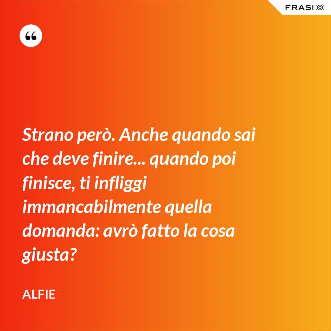 Strano però. Anche quando sai che deve finire... quando poi finisce, ti infliggi immancabilmente quella domanda: avrò fatto la cosa giusta? - Alfie