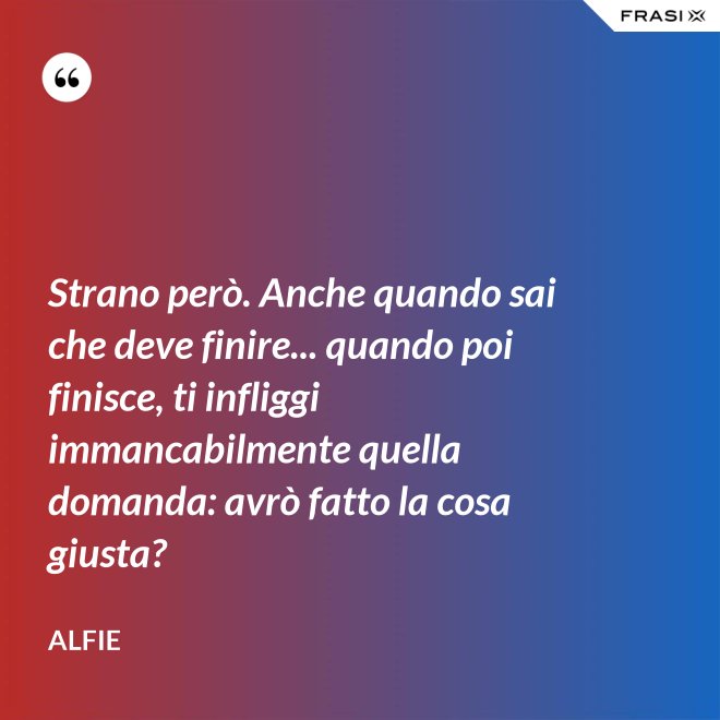 Strano però. Anche quando sai che deve finire... quando poi finisce, ti infliggi immancabilmente quella domanda: avrò fatto la cosa giusta? - Alfie