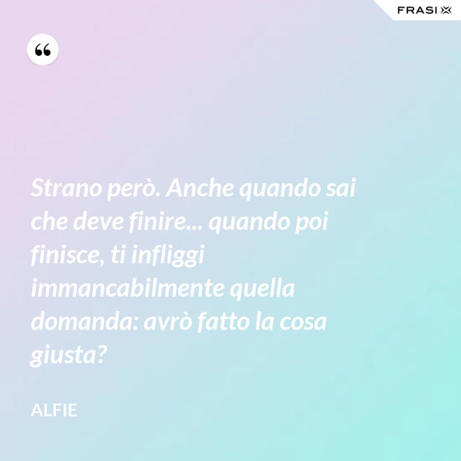 Strano però. Anche quando sai che deve finire... quando poi finisce, ti infliggi immancabilmente quella domanda: avrò fatto la cosa giusta? - Alfie