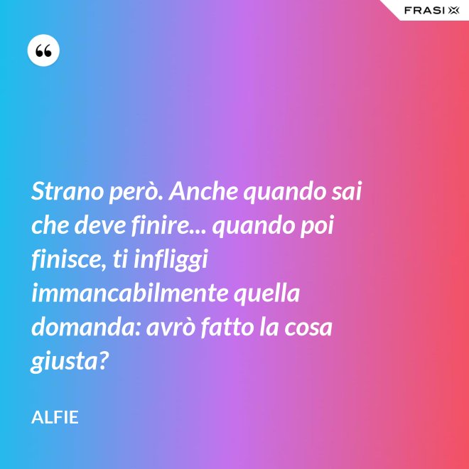 Strano però. Anche quando sai che deve finire... quando poi finisce, ti infliggi immancabilmente quella domanda: avrò fatto la cosa giusta? - Alfie
