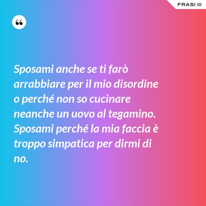 Sposami anche se ti farò arrabbiare per il mio disordine o perché non so cucinare neanche un uovo al tegamino. Sposami perché la mia faccia è troppo simpatica per dirmi di no. - Anonimo