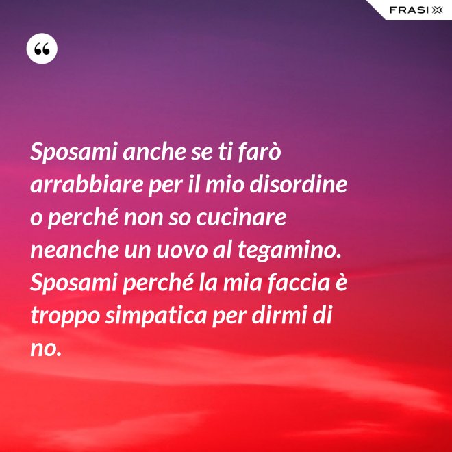 Sposami anche se ti farò arrabbiare per il mio disordine o perché non so cucinare neanche un uovo al tegamino. Sposami perché la mia faccia è troppo simpatica per dirmi di no. - Anonimo
