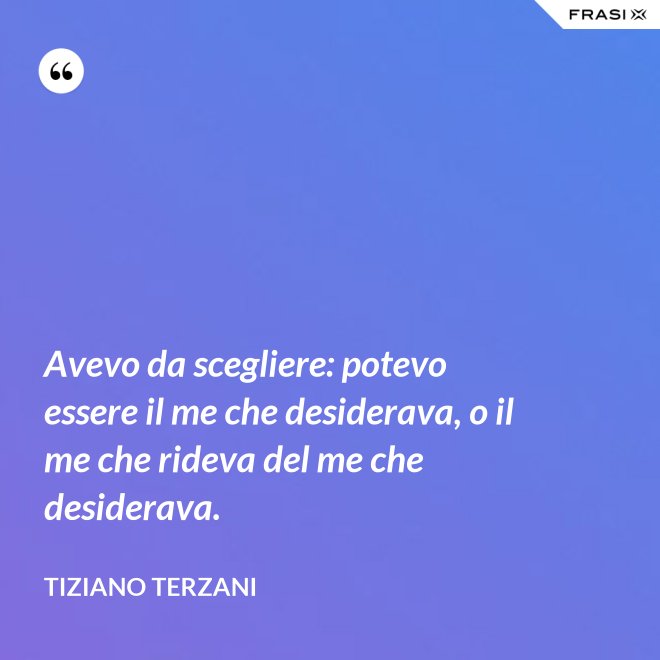 Avevo da scegliere: potevo essere il me che desiderava, o il me che rideva del me che desiderava. - Tiziano Terzani