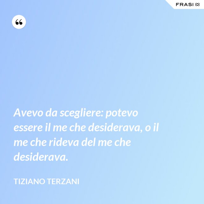 Avevo da scegliere: potevo essere il me che desiderava, o il me che rideva del me che desiderava. - Tiziano Terzani