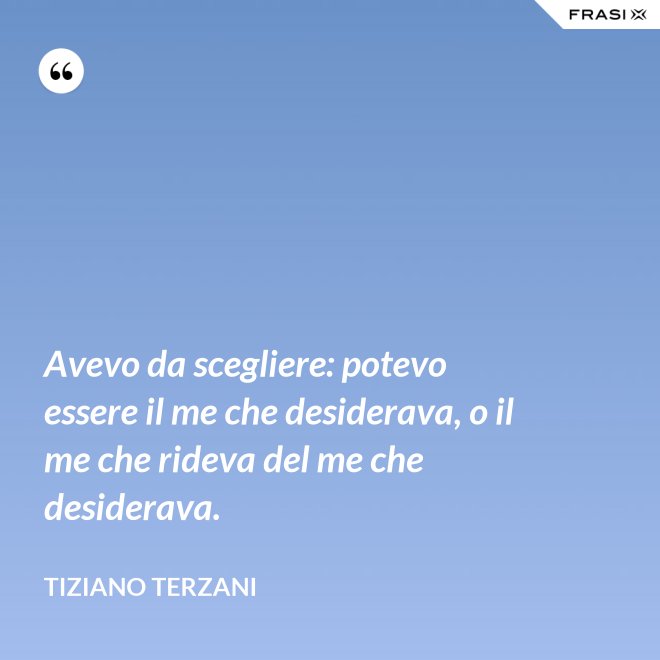Avevo da scegliere: potevo essere il me che desiderava, o il me che rideva del me che desiderava. - Tiziano Terzani