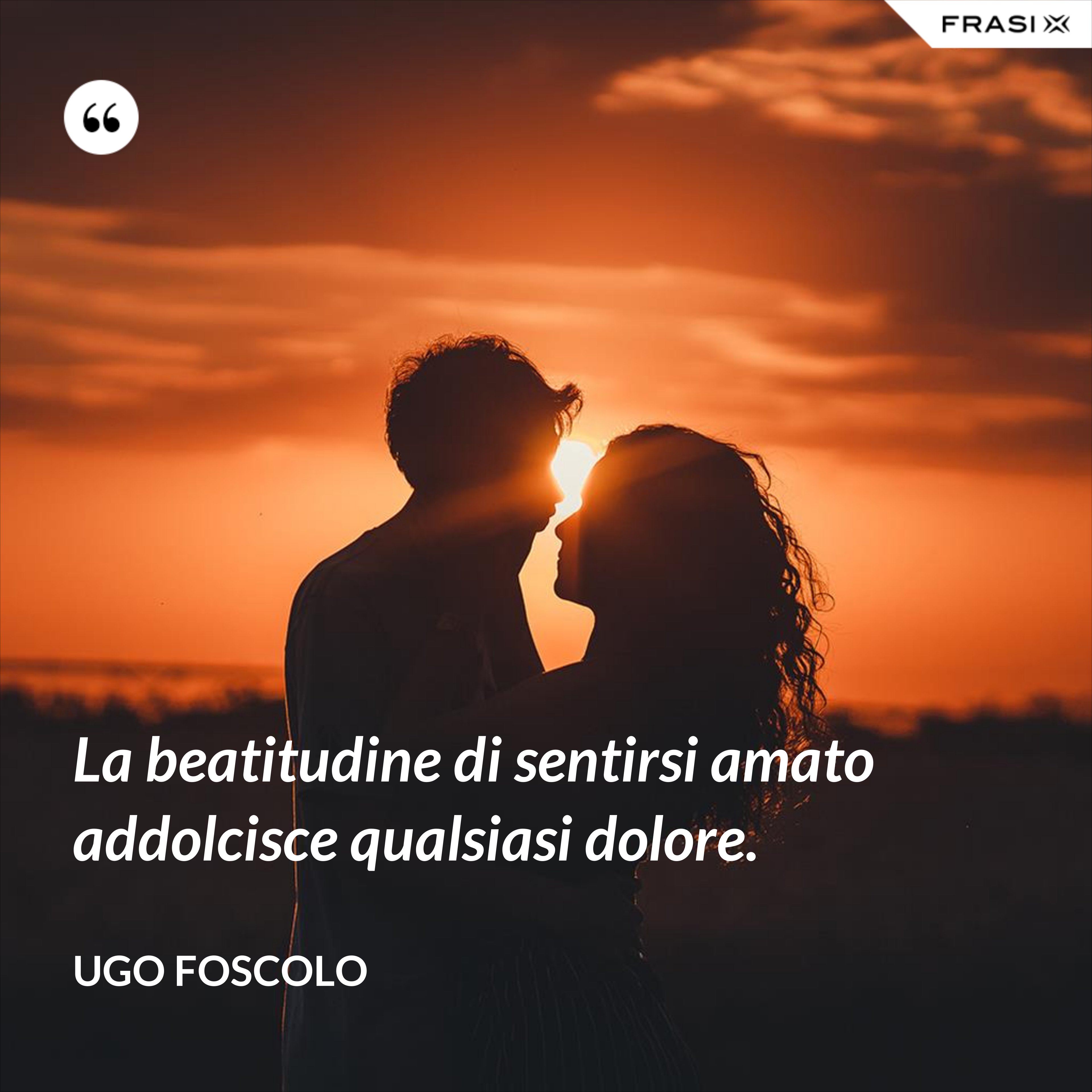 La beatitudine di sentirsi amato addolcisce qualsiasi dolore. - Ugo Foscolo