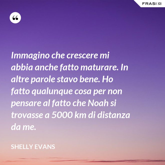 Immagino che crescere mi abbia anche fatto maturare. In altre parole stavo bene. Ho fatto qualunque cosa per non pensare al fatto che Noah si trovasse a 5000 km di distanza da me. - Shelly Evans