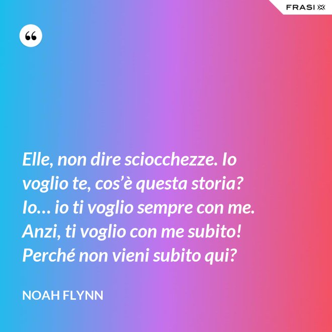 Elle, non dire sciocchezze. Io voglio te, cos’è questa storia? Io… io ti voglio sempre con me. Anzi, ti voglio con me subito! Perché non vieni subito qui? - Noah Flynn