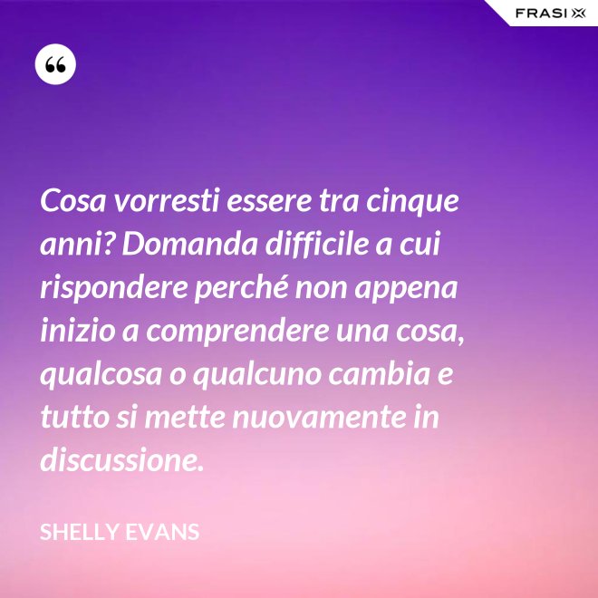 Cosa vorresti essere tra cinque anni? Domanda difficile a cui rispondere perché non appena inizio a comprendere una cosa, qualcosa o qualcuno cambia e tutto si mette nuovamente in discussione. - Shelly Evans