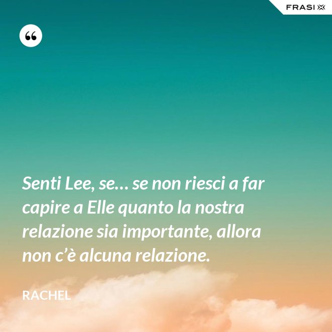 Senti Lee, se… se non riesci a far capire a Elle quanto la nostra relazione sia importante, allora non c’è alcuna relazione. - Rachel