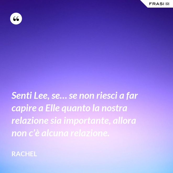 Senti Lee, se… se non riesci a far capire a Elle quanto la nostra relazione sia importante, allora non c’è alcuna relazione. - Rachel