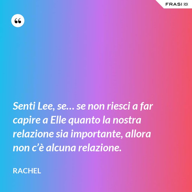 Senti Lee, se… se non riesci a far capire a Elle quanto la nostra relazione sia importante, allora non c’è alcuna relazione. - Rachel