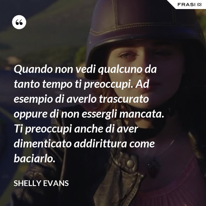Quando non vedi qualcuno da tanto tempo ti preoccupi. Ad esempio di averlo trascurato oppure di non essergli mancata. Ti preoccupi anche di aver dimenticato addirittura come baciarlo. - Shelly Evans