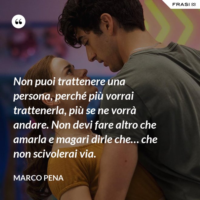Non puoi trattenere una persona, perché più vorrai trattenerla, più se ne vorrà andare. Non devi fare altro che amarla e magari dirle che… che non scivolerai via. - Marco Pena