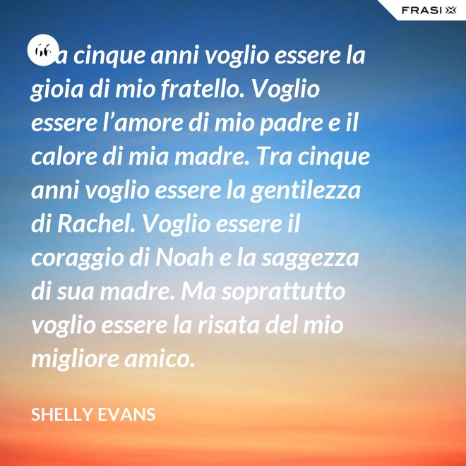 Tra cinque anni voglio essere la gioia di mio fratello. Voglio essere l’amore di mio padre e il calore di mia madre. Tra cinque anni voglio essere la gentilezza di Rachel. Voglio essere il coraggio di Noah e la saggezza di sua madre. Ma soprattutto voglio essere la risata del mio migliore amico. - Shelly Evans