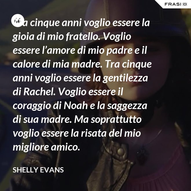 Tra cinque anni voglio essere la gioia di mio fratello. Voglio essere l’amore di mio padre e il calore di mia madre. Tra cinque anni voglio essere la gentilezza di Rachel. Voglio essere il coraggio di Noah e la saggezza di sua madre. Ma soprattutto voglio essere la risata del mio migliore amico. - Shelly Evans