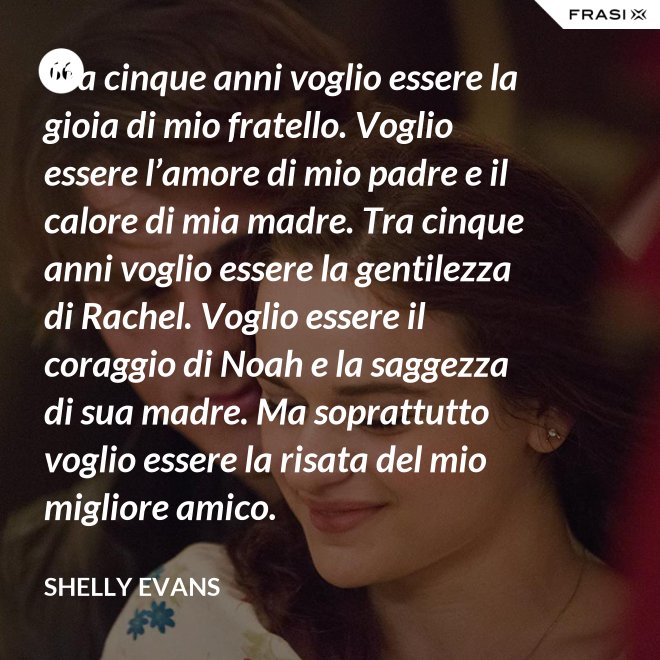 Tra cinque anni voglio essere la gioia di mio fratello. Voglio essere l’amore di mio padre e il calore di mia madre. Tra cinque anni voglio essere la gentilezza di Rachel. Voglio essere il coraggio di Noah e la saggezza di sua madre. Ma soprattutto voglio essere la risata del mio migliore amico. - Shelly Evans