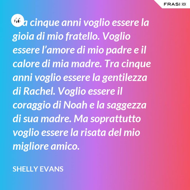 Tra cinque anni voglio essere la gioia di mio fratello. Voglio essere l’amore di mio padre e il calore di mia madre. Tra cinque anni voglio essere la gentilezza di Rachel. Voglio essere il coraggio di Noah e la saggezza di sua madre. Ma soprattutto voglio essere la risata del mio migliore amico. - Shelly Evans