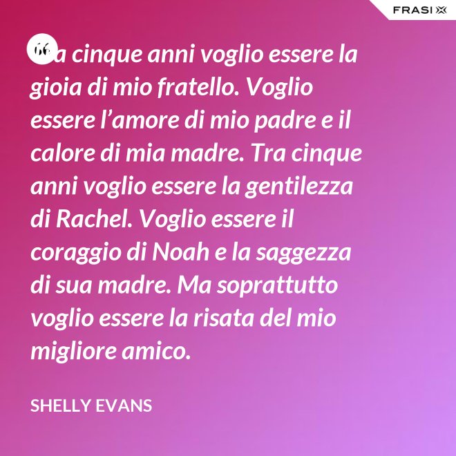 Tra cinque anni voglio essere la gioia di mio fratello. Voglio essere l’amore di mio padre e il calore di mia madre. Tra cinque anni voglio essere la gentilezza di Rachel. Voglio essere il coraggio di Noah e la saggezza di sua madre. Ma soprattutto voglio essere la risata del mio migliore amico. - Shelly Evans