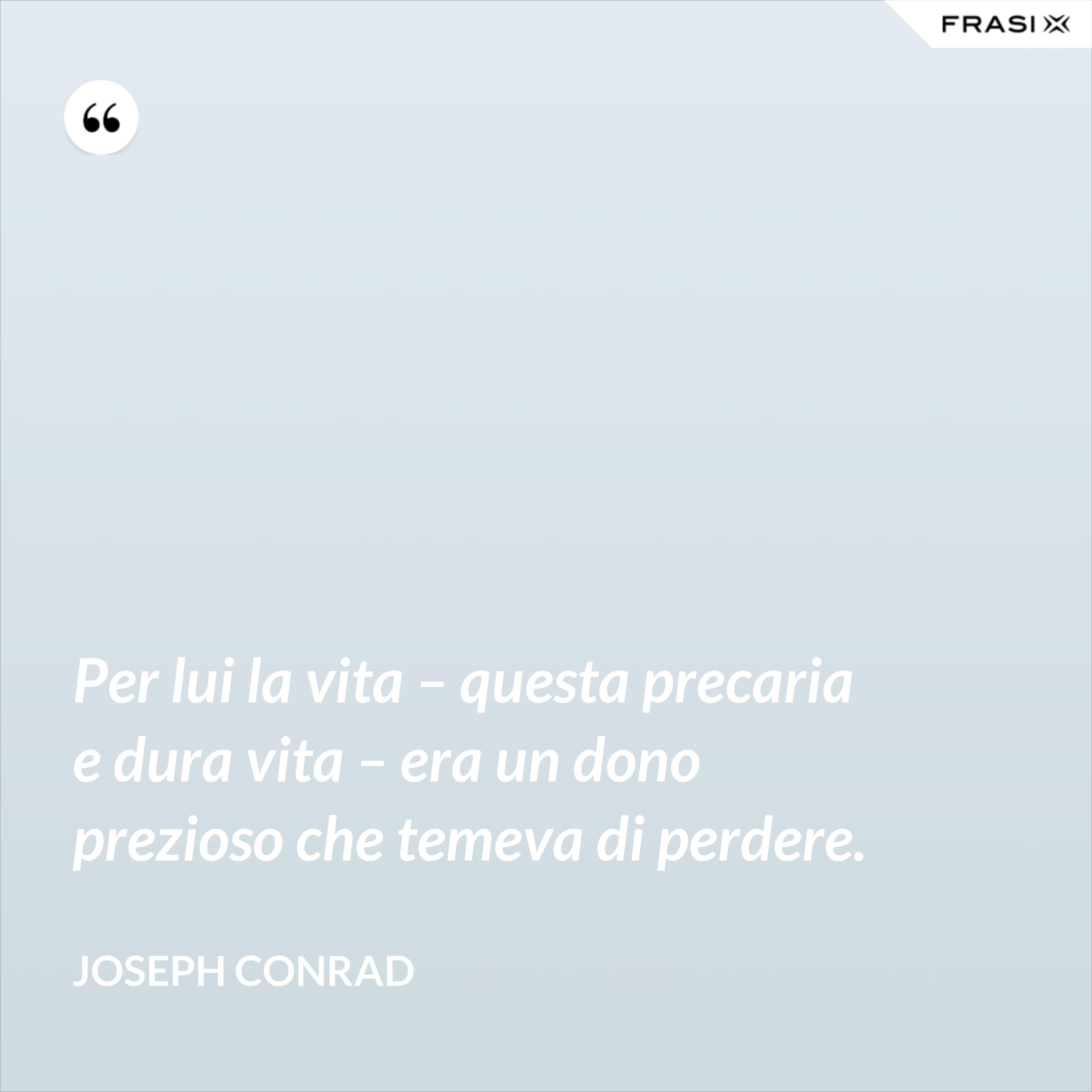 Per lui la vita – questa precaria e dura vita – era un dono prezioso che temeva di perdere. - Joseph Conrad