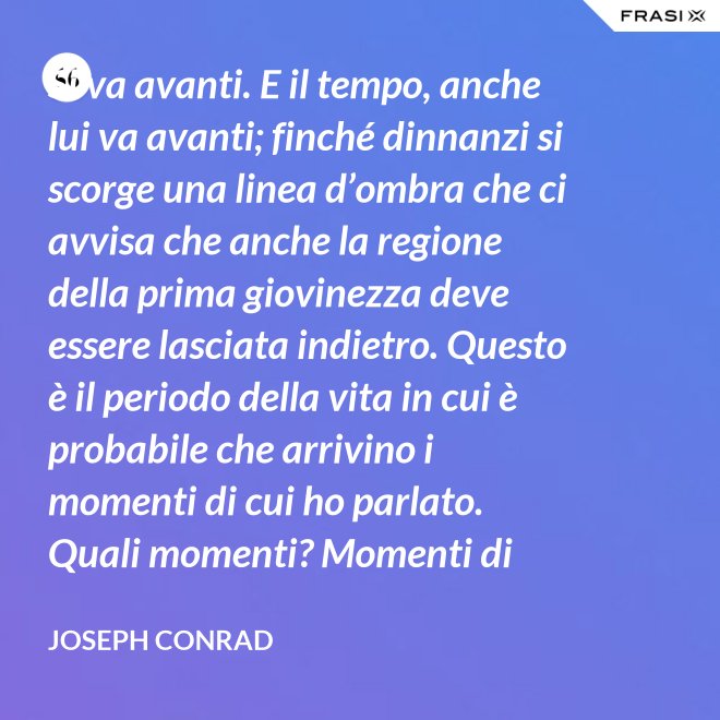 Si va avanti. E il tempo, anche lui va avanti; finché dinnanzi si scorge una linea d’ombra che ci avvisa che anche la regione della prima giovinezza deve essere lasciata indietro. Questo è il periodo della vita in cui è probabile che arrivino i momenti di cui ho parlato. Quali momenti? Momenti di noia, ecco, di stanchezza, di insoddisfazione. Momenti precipitosi. - Joseph Conrad
