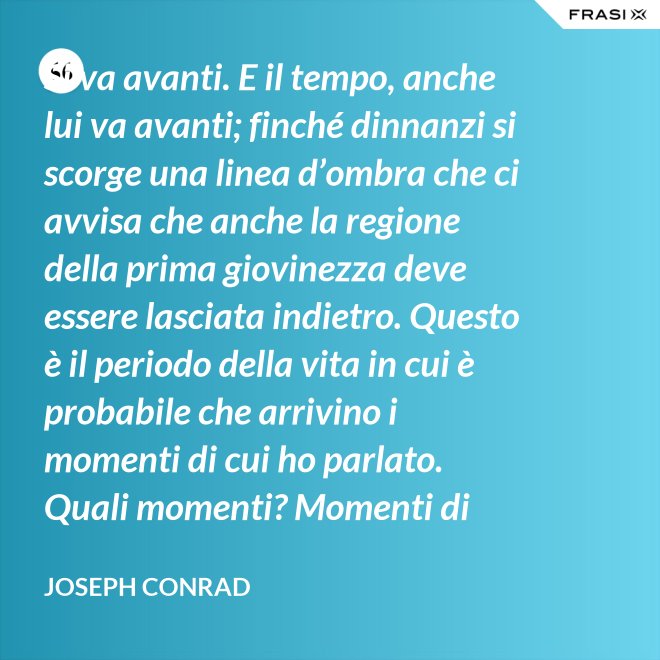 Si va avanti. E il tempo, anche lui va avanti; finché dinnanzi si scorge una linea d’ombra che ci avvisa che anche la regione della prima giovinezza deve essere lasciata indietro. Questo è il periodo della vita in cui è probabile che arrivino i momenti di cui ho parlato. Quali momenti? Momenti di noia, ecco, di stanchezza, di insoddisfazione. Momenti precipitosi. - Joseph Conrad