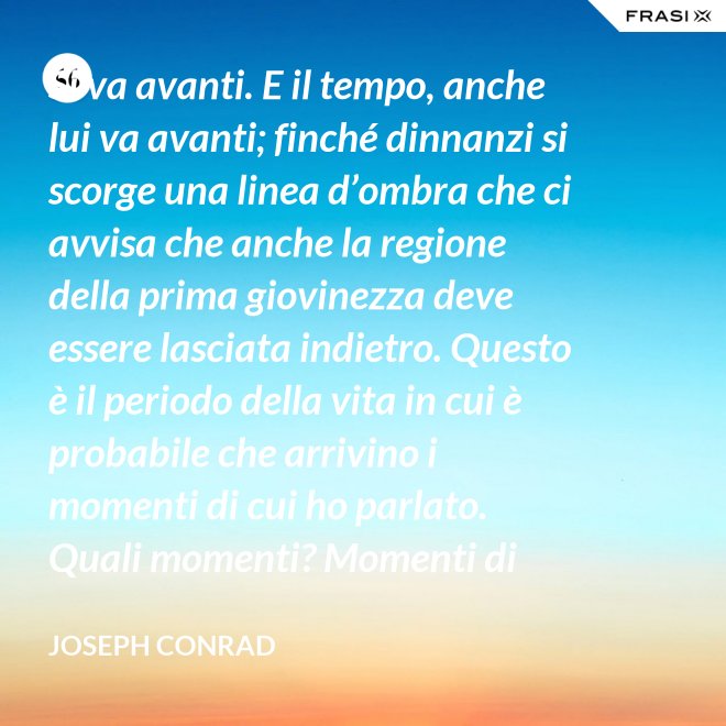 Si va avanti. E il tempo, anche lui va avanti; finché dinnanzi si scorge una linea d’ombra che ci avvisa che anche la regione della prima giovinezza deve essere lasciata indietro. Questo è il periodo della vita in cui è probabile che arrivino i momenti di cui ho parlato. Quali momenti? Momenti di noia, ecco, di stanchezza, di insoddisfazione. Momenti precipitosi. - Joseph Conrad