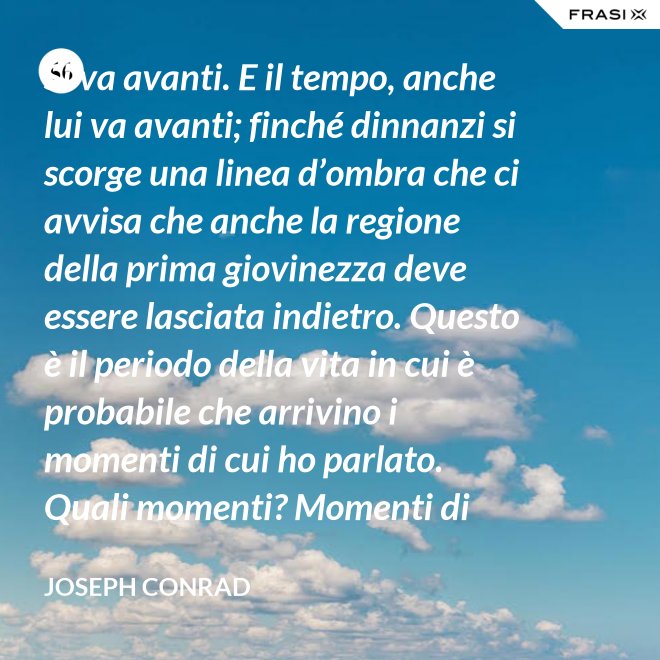 Si va avanti. E il tempo, anche lui va avanti; finché dinnanzi si scorge una linea d’ombra che ci avvisa che anche la regione della prima giovinezza deve essere lasciata indietro. Questo è il periodo della vita in cui è probabile che arrivino i momenti di cui ho parlato. Quali momenti? Momenti di noia, ecco, di stanchezza, di insoddisfazione. Momenti precipitosi. - Joseph Conrad