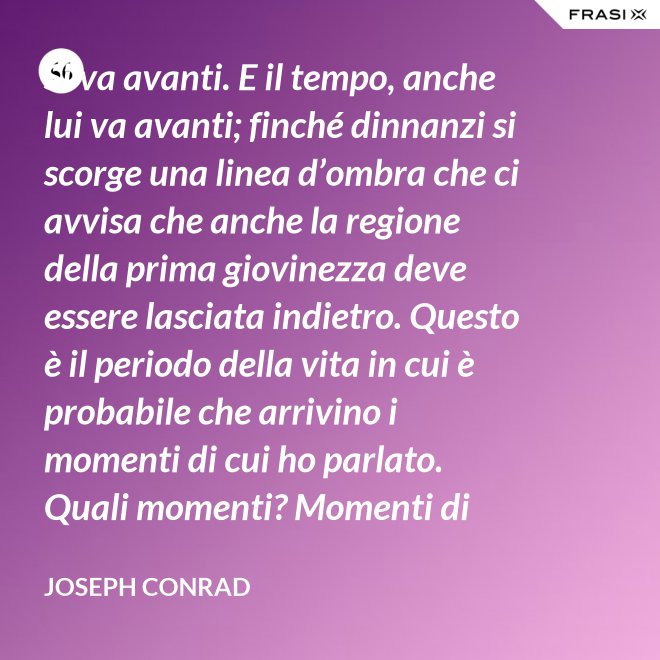 Si va avanti. E il tempo, anche lui va avanti; finché dinnanzi si scorge una linea d’ombra che ci avvisa che anche la regione della prima giovinezza deve essere lasciata indietro. Questo è il periodo della vita in cui è probabile che arrivino i momenti di cui ho parlato. Quali momenti? Momenti di noia, ecco, di stanchezza, di insoddisfazione. Momenti precipitosi. - Joseph Conrad