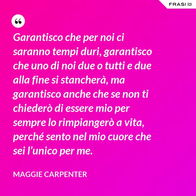 Garantisco che per noi ci saranno tempi duri, garantisco che uno di noi due o tutti e due alla fine si stancherà, ma garantisco anche che se non ti chiederò di essere mio per sempre lo rimpiangerò a vita, perché sento nel mio cuore che sei l’unico per me. - Maggie Carpenter