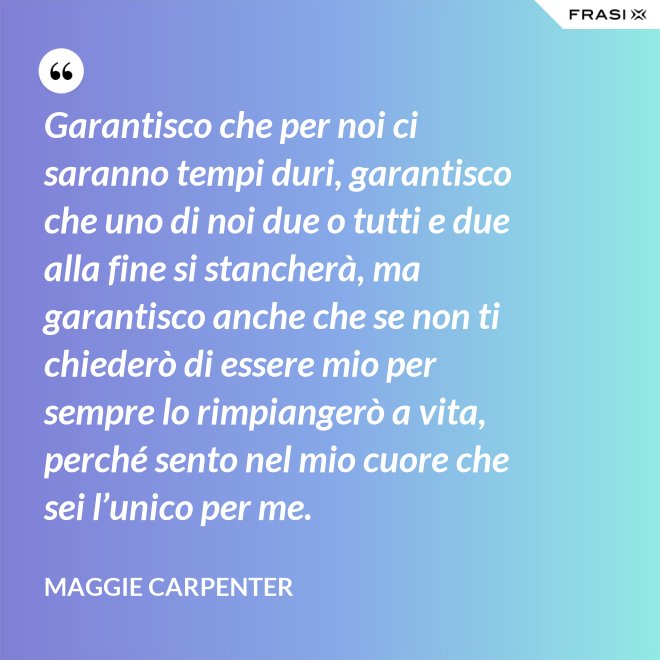 Garantisco che per noi ci saranno tempi duri, garantisco che uno di noi due o tutti e due alla fine si stancherà, ma garantisco anche che se non ti chiederò di essere mio per sempre lo rimpiangerò a vita, perché sento nel mio cuore che sei l’unico per me. - Maggie Carpenter