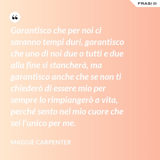 Garantisco che per noi ci saranno tempi duri, garantisco che uno di noi due o tutti e due alla fine si stancherà, ma garantisco anche che se non ti chiederò di essere mio per sempre lo rimpiangerò a vita, perché sento nel mio cuore che sei l’unico per me. - Maggie Carpenter