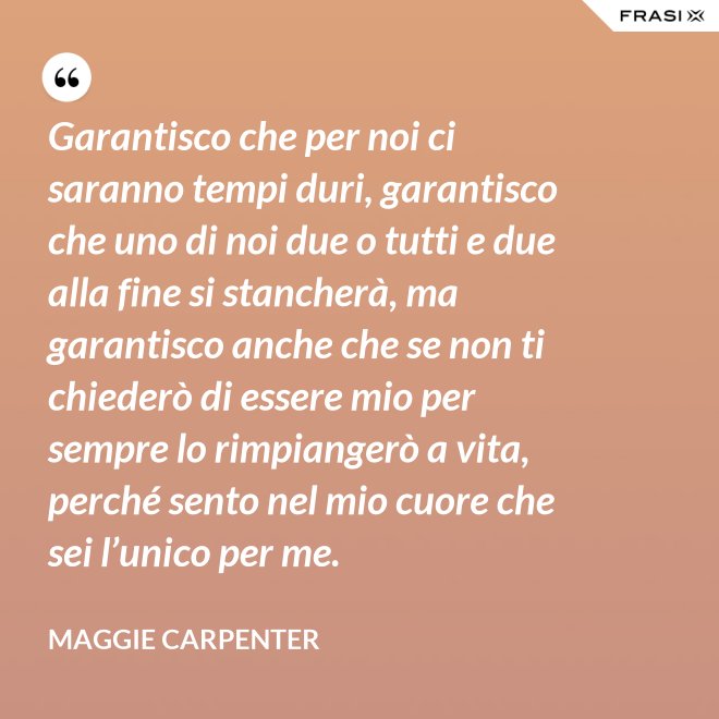 Garantisco che per noi ci saranno tempi duri, garantisco che uno di noi due o tutti e due alla fine si stancherà, ma garantisco anche che se non ti chiederò di essere mio per sempre lo rimpiangerò a vita, perché sento nel mio cuore che sei l’unico per me. - Maggie Carpenter